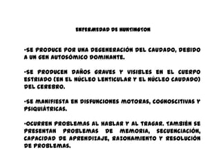 ENFERMEDAD DE HUNTINGTON
•Se produce por una degeneración del caudado, debido
a un gen autosómico dominante.
•Se producen daños graves y visibles en el cuerpo
estriado (en el núcleo lenticular y el núcleo caudado)
del cerebro.
•Se manifiesta en disfunciones motoras, cognoscitivas y
psiquiátricas.
•Ocurren problemas al hablar y al tragar. También se
presentan problemas de memoria, secuenciación,
capacidad de aprendizaje, razonamiento y resolución
de problemas.