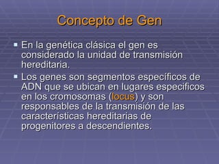 Concepto de Gen En la genética clásica el gen es considerado la unidad de transmisión hereditaria. Los genes son segmentos específicos de ADN que se ubican en lugares especificos en los cromosomas ( locus ) y son responsables de la transmisión de las características hereditarias de progenitores a descendientes. 