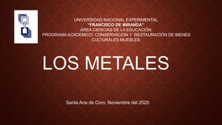 UNIVERSIDAD NACIONAL EXPERIMENTAL
“FRANCISCO DE MIRANDA”
ÁREA CIENCIAS DE LA EDUCACIÓN
PROGRAMA ACADEMICO: CONSERVACIÓN Y RESTAURACIÓN DE BIENES
CULTURALES MUEBLES
LOS METALES
Santa Ana de Coro; Noviembre del 2020
 