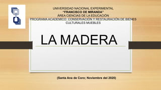UNIVERSIDAD NACIONAL EXPERIMENTAL
“FRANCISCO DE MIRANDA”
ÁREA CIENCIAS DE LA EDUCACIÓN
PROGRAMA ACADEMICO: CONSERVACIÓN Y RESTAURACIÓN DE BIENES
CULTURALES MUEBLES
LA MADERA
(Santa Ana de Coro; Noviembre del 2020)
 