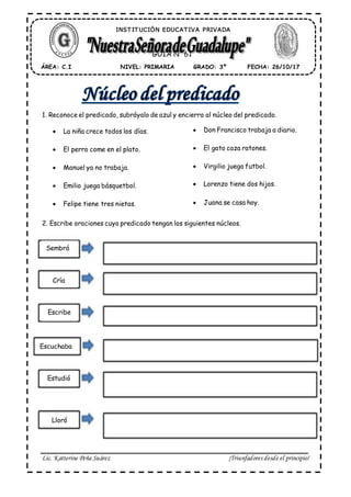 Lic. Katterine Peña Suárez ¡Triunfadores desde el principio!
1. Reconoce el predicado, subráyalo de azul y encierra al núcleo del predicado.
 La niña crece todos los días.
 El perro come en el plato.
 Manuel ya no trabaja.
 Emilio juega básquetbol.
 Felipe tiene tres nietas.
2. Escribe oraciones cuyo predicado tengan los siguientes núcleos.
ÁREA: C.I FECHA: 26/10/17GRADO: 3ºNIVEL: PRIMARIA
GUÍA N° 61
INST IT UCIÓN EDUCAT IVA PRIVADA
 Don Francisco trabaja a diario.
 El gato caza ratones.
 Virgilio juega futbol.
 Lorenzo tiene dos hijos.
 Juana se casa hoy.
Sembró
Cría
Escribe
Escuchaba
Estudió
Lloró
 