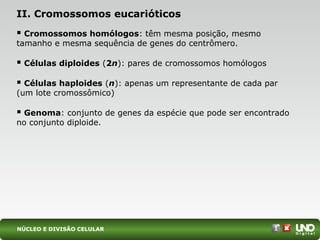 II. Cromossomos eucarióticos
 Cromossomos homólogos: têm mesma posição, mesmo
tamanho e mesma sequência de genes do centrômero.
 Células diploides (2n): pares de cromossomos homólogos
 Células haploides (n): apenas um representante de cada par
(um lote cromossômico)
 Genoma: conjunto de genes da espécie que pode ser encontrado
no conjunto diploide.
NÚCLEO E DIVISÃO CELULAR
 