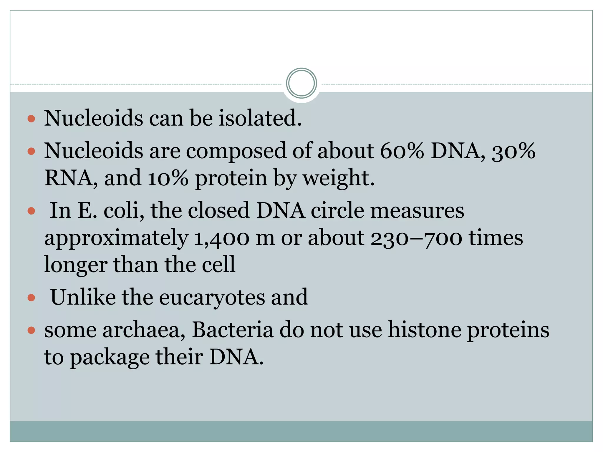  Nucleoids can be isolated.
Nucleoids are composed of about 60% DNA, 30%
RNA, and 10% protein by weight.
In E. coli, the closed DNA circle measures
approximately 1,400 m or about 230–700 times
longer than the cell
Unlike the eucaryotes and
some archaea, Bacteria do not use histone proteins
to package their DNA.