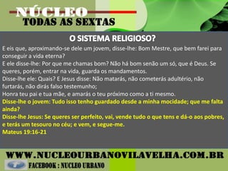 E eis que, aproximando-se dele um jovem, disse-lhe: Bom Mestre, que bem farei para
conseguir a vida eterna?
E ele disse-lhe: Por que me chamas bom? Não há bom senão um só, que é Deus. Se
queres, porém, entrar na vida, guarda os mandamentos.
Disse-lhe ele: Quais? E Jesus disse: Não matarás, não cometerás adultério, não
furtarás, não dirás falso testemunho;
Honra teu pai e tua mãe, e amarás o teu próximo como a ti mesmo.
Disse-lhe o jovem: Tudo isso tenho guardado desde a minha mocidade; que me falta
ainda?
Disse-lhe Jesus: Se queres ser perfeito, vai, vende tudo o que tens e dá-o aos pobres,
e terás um tesouro no céu; e vem, e segue-me.
Mateus 19:16-21
 