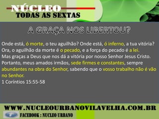 Onde está, ó morte, o teu aguilhão? Onde está, ó inferno, a tua vitória?
Ora, o aguilhão da morte é o pecado, e a força do pecado é a lei.
Mas graças a Deus que nos dá a vitória por nosso Senhor Jesus Cristo.
Portanto, meus amados irmãos, sede firmes e constantes, sempre
abundantes na obra do Senhor, sabendo que o vosso trabalho não é vão
no Senhor.
1 Coríntios 15:55-58
 