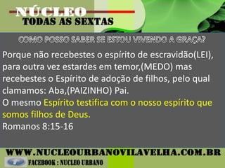 Porque não recebestes o espírito de escravidão(LEI),
para outra vez estardes em temor,(MEDO) mas
recebestes o Espírito de adoção de filhos, pelo qual
clamamos: Aba,(PAIZINHO) Pai.
O mesmo Espírito testifica com o nosso espírito que
somos filhos de Deus.
Romanos 8:15-16
 
