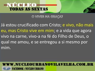 Já estou crucificado com Cristo; e vivo, não mais
eu, mas Cristo vive em mim; e a vida que agora
vivo na carne, vivo-a na fé do Filho de Deus, o
qual me amou, e se entregou a si mesmo por
mim.
 