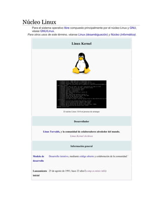 Núcleo Linux
Para el sistema operativo libre compuesto principalmente por el núcleo Linux y GNU,
véase GNU/Linux.
Para otros usos de este término, véanse Linux (desambiguación) y Núcleo (informática).
Linux Kernel
El núcleo Linux 3.0.0 en proceso de arranque
Desarrollador
Linus Torvalds, y la comunidad de colaboradores alrededor del mundo.
Linux Kernel Archives
Información general
Modelo de
desarrollo
Desarrollo iterativo, mediante código abierto y colaboración de la comunidad.1
Lanzamiento
inicial
25 de agosto de 1991; hace 23 años2
(comp.os.minix info)
 
