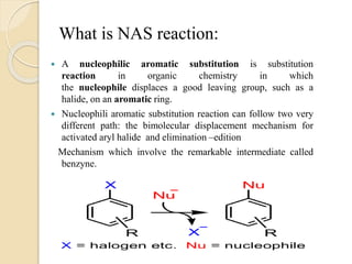 What is NAS reaction:
 A nucleophilic aromatic substitution is substitution
reaction in organic chemistry in which
the nucleophile displaces a good leaving group, such as a
halide, on an aromatic ring.
 Nucleophili aromatic substitution reaction can follow two very
different path: the bimolecular displacement mechanism for
activated aryl halide and elimination –edition
Mechanism which involve the remarkable intermediate called
benzyne.
 