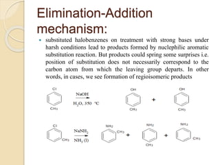 Elimination-Addition
mechanism:
 substituted halobenzenes on treatment with strong bases under
harsh conditions lead to products formed by nuclephilic aromatic
substitution reaction. But products could spring some surprises i.e.
position of substitution does not necessarily correspond to the
carbon atom from which the leaving group departs. In other
words, in cases, we see formation of regioisomeric products
 