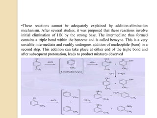 •These reactions cannot be adequately explained by addition-elimination
mechanism. After several studies, it was proposed that these reactions involve
initial elimination of HX by the strong base. The intermediate thus formed
contains a triple bond within the benzene and is called benzyne. This is a very
unstable intermediate and readily undergoes addition of nucleophile (base) in a
second step. This addition can take place at either end of the triple bond and
after subsequent protonation, leads to product mixtures observed
 
