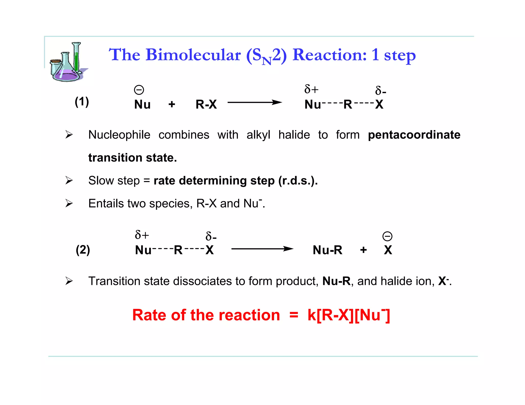 The Bimolecular (SN2) Reaction: 1 step
                                            δ+              δ-
(1)       Nu     +    R-X                   Nu      R       X

  Nucleophile combines with alkyl halide to form pentacoordinate
  transition state.
  Slow step = rate determining step (r.d.s.).
  Entails two species, R-X and Nu-.

           δ+           δ-
(2)        Nu     R     X                    Nu-R       +    X

  Transition state dissociates to form product, Nu-R, and halide ion, X-.

          Rate of the reaction = k[R-X][Nu-]
 