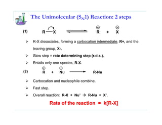 The Unimolecular (SN1) Reaction: 2 steps

(1)        R        X                        R      +   X

      R-X dissociates, forming a carbocation intermediate, R+, and the
      leaving group, X-.
      Slow step = rate determining step (r.d.s.).
      Entails only one species, R-X.

(2)        R       +    Nu                R-Nu

      Carbocation and nucleophile combine.
      Fast step.
      Overall reaction: R-X + Nu-      R-Nu + X-.

                   Rate of the reaction = k[R-X]
 