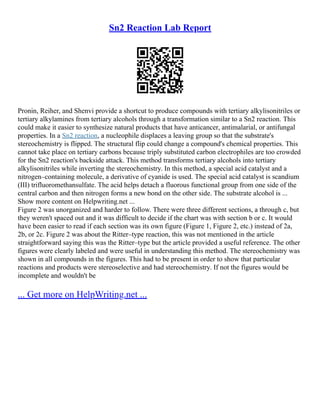 Sn2 Reaction Lab Report
Pronin, Reiher, and Shenvi provide a shortcut to produce compounds with tertiary alkylisonitriles or
tertiary alkylamines from tertiary alcohols through a transformation similar to a Sn2 reaction. This
could make it easier to synthesize natural products that have anticancer, antimalarial, or antifungal
properties. In a Sn2 reaction, a nucleophile displaces a leaving group so that the substrate's
stereochemistry is flipped. The structural flip could change a compound's chemical properties. This
cannot take place on tertiary carbons because triply substituted carbon electrophiles are too crowded
for the Sn2 reaction's backside attack. This method transforms tertiary alcohols into tertiary
alkylisonitriles while inverting the stereochemistry. In this method, a special acid catalyst and a
nitrogen–containing molecule, a derivative of cyanide is used. The special acid catalyst is scandium
(III) trifluoromethansulfate. The acid helps detach a fluorous functional group from one side of the
central carbon and then nitrogen forms a new bond on the other side. The substrate alcohol is ...
Show more content on Helpwriting.net ...
Figure 2 was unorganized and harder to follow. There were three different sections, a through c, but
they weren't spaced out and it was difficult to decide if the chart was with section b or c. It would
have been easier to read if each section was its own figure (Figure 1, Figure 2, etc.) instead of 2a,
2b, or 2c. Figure 2 was about the Ritter–type reaction, this was not mentioned in the article
straightforward saying this was the Ritter–type but the article provided a useful reference. The other
figures were clearly labeled and were useful in understanding this method. The stereochemistry was
shown in all compounds in the figures. This had to be present in order to show that particular
reactions and products were stereoselective and had stereochemistry. If not the figures would be
incomplete and wouldn't be
... Get more on HelpWriting.net ...
 