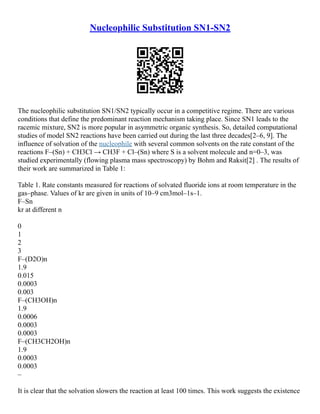 Nucleophilic Substitution SN1-SN2
The nucleophilic substitution SN1/SN2 typically occur in a competitive regime. There are various
conditions that define the predominant reaction mechanism taking place. Since SN1 leads to the
racemic mixture, SN2 is more popular in asymmetric organic synthesis. So, detailed computational
studies of model SN2 reactions have been carried out during the last three decades[2–6, 9]. The
influence of solvation of the nucleophile with several common solvents on the rate constant of the
reactions F–(Sn) + CH3Cl → CH3F + Cl–(Sn) where S is a solvent molecule and n=0–3, was
studied experimentally (flowing plasma mass spectroscopy) by Bohm and Raksit[2] . The results of
their work are summarized in Table 1:
Table 1. Rate constants measured for reactions of solvated fluoride ions at room temperature in the
gas–phase. Values of kr are given in units of 10–9 cm3mol–1s–1.
F–Sn
kr at different n
0
1
2
3
F–(D2O)n
1.9
0.015
0.0003
0.003
F–(CH3OH)n
1.9
0.0006
0.0003
0.0003
F–(CH3CH2OH)n
1.9
0.0003
0.0003
–
It is clear that the solvation slowers the reaction at least 100 times. This work suggests the existence
 