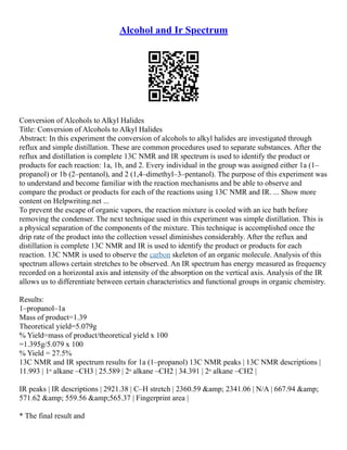Alcohol and Ir Spectrum
Conversion of Alcohols to Alkyl Halides
Title: Conversion of Alcohols to Alkyl Halides
Abstract: In this experiment the conversion of alcohols to alkyl halides are investigated through
reflux and simple distillation. These are common procedures used to separate substances. After the
reflux and distillation is complete 13C NMR and IR spectrum is used to identify the product or
products for each reaction: 1a, 1b, and 2. Every individual in the group was assigned either 1a (1–
propanol) or 1b (2–pentanol), and 2 (1,4–dimethyl–3–pentanol). The purpose of this experiment was
to understand and become familiar with the reaction mechanisms and be able to observe and
compare the product or products for each of the reactions using 13C NMR and IR. ... Show more
content on Helpwriting.net ...
To prevent the escape of organic vapors, the reaction mixture is cooled with an ice bath before
removing the condenser. The next technique used in this experiment was simple distillation. This is
a physical separation of the components of the mixture. This technique is accomplished once the
drip rate of the product into the collection vessel diminishes considerably. After the reflux and
distillation is complete 13C NMR and IR is used to identify the product or products for each
reaction. 13C NMR is used to observe the carbon skeleton of an organic molecule. Analysis of this
spectrum allows certain stretches to be observed. An IR spectrum has energy measured as frequency
recorded on a horizontal axis and intensity of the absorption on the vertical axis. Analysis of the IR
allows us to differentiate between certain characteristics and functional groups in organic chemistry.
Results:
1–propanol–1a
Mass of product=1.39
Theoretical yield=5.079g
% Yield=mass of product/theoretical yield x 100
=1.395g/5.079 x 100
% Yield = 27.5%
13C NMR and IR spectrum results for 1a (1–propanol) 13C NMR peaks | 13C NMR descriptions |
11.993 | 1ᵒ alkane –CH3 | 25.589 | 2ᵒ alkane –CH2 | 34.391 | 2ᵒ alkane –CH2 |
IR peaks | IR descriptions | 2921.38 | C–H stretch | 2360.59 &amp; 2341.06 | N/A | 667.94 &amp;
571.62 &amp; 559.56 &amp;565.37 | Fingerprint area |
* The final result and
 