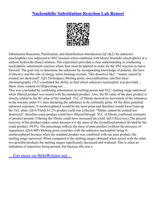 Nucleophilic Substitution Reaction Lab Report
Substitution Reactions, Purification, and Identification Introduction (Q:1&2) An unknown
(nucleophile) was subjected to SN2 reaction when combined with benzyl bromide (electrophile) in a
sodium hydroxide (base) solution. The experiment provided a clear understanding in conducting
nucleophilic substitution reaction where heat must be applied in order for the SN2 reaction to move
forward. The goal was to determine the unknown by incorporating knowledge of polarity, the laws
of physics, and the role of energy when forming crystals; "like dissolves like", "matter cannot be
created nor destroyed". (Q3:Techniques) Melting point, recrystallization, and thin layer
chromatography (TLC) mediated the ability to find which unknown nucleophile was provided ...
Show more content on Helpwriting.net ...
This was concluded by combining information on melting points and TLC; melting range narrowed
when filtered product was mixed with the standard product. Also, the Rf value of the pure product is
closely related to the Rf value of the standard. TLC of filtrate showed no movement of the substance
in the mixture under 9:1 ratio declaring the substance to be extremely polar. Of the three potential
unknown reactants, 4–methoxyphenol would be the most polar and therefore would travel least up
the TLC plate. (Q14:Yield) 81.2% product yield was collected. "Matter cannot be created nor
destroyed", therefore some product could have filtered through. TLC of filtrate confirmed remnants
of product present. Filtering the filtrate could have increased the yield. (Q15:Recovery) The percent
recovery of the product makes sense because it is the mass of the crystallized product divided by the
crude product: 94.9%. The percentage reflects the mass of pure product (without the presence of
impurities). (Q16:MP) Melting point coincides with the unknown nucleophile being 4–
methoxyphenol because when the standard product was combined with our pure product, the
melting range narrowed. When compared to the melting ranges obtained when mixed with the other
two possible products the melting ranges significantly decreased and widened. This is often an
indication of impurities being present, but because this was a
... Get more on HelpWriting.net ...
 