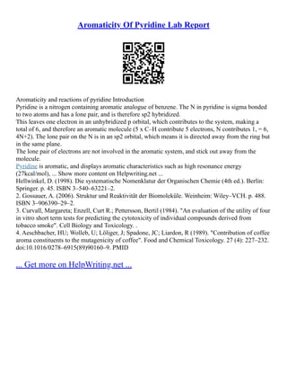 Aromaticity Of Pyridine Lab Report
Aromaticity and reactions of pyridine Introduction
Pyridine is a nitrogen containing aromatic analogue of benzene. The N in pyridine is sigma bonded
to two atoms and has a lone pair, and is therefore sp2 hybridized.
This leaves one electron in an unhybridized p orbital, which contributes to the system, making a
total of 6, and therefore an aromatic molecule (5 x C–H contribute 5 electrons, N contributes 1, = 6,
4N+2). The lone pair on the N is in an sp2 orbital, which means it is directed away from the ring but
in the same plane.
The lone pair of electrons are not involved in the aromatic system, and stick out away from the
molecule.
Pyridine is aromatic, and displays aromatic characteristics such as high resonance energy
(27kcal/mol), ... Show more content on Helpwriting.net ...
Hellwinkel, D. (1998). Die systematische Nomenklatur der Organischen Chemie (4th ed.). Berlin:
Springer. p. 45. ISBN 3–540–63221–2.
2. Gossauer, A. (2006). Struktur und Reaktivität der Biomoleküle. Weinheim: Wiley–VCH. p. 488.
ISBN 3–906390–29–2.
3. Curvall, Margareta; Enzell, Curt R.; Pettersson, Bertil (1984). "An evaluation of the utility of four
in vitro short term tests for predicting the cytotoxicity of individual compounds derived from
tobacco smoke". Cell Biology and Toxicology. .
4. Aeschbacher, HU; Wolleb, U; Löliger, J; Spadone, JC; Liardon, R (1989). "Contribution of coffee
aroma constituents to the mutagenicity of coffee". Food and Chemical Toxicology. 27 (4): 227–232.
doi:10.1016/0278–6915(89)90160–9. PMID
... Get more on HelpWriting.net ...
 