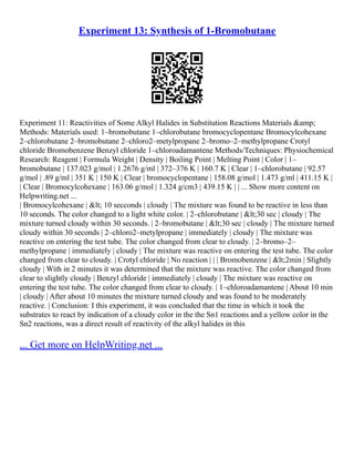 Experiment 13: Synthesis of 1-Bromobutane
Experiment 11: Reactivities of Some Alkyl Halides in Substitution Reactions Materials &amp;
Methods: Materials used: 1–bromobutane 1–chlorobutane bromocyclopentane Bromocylcohexane
2–chlorobutane 2–bromobutane 2–chloro2–metylpropane 2–bromo–2–methylpropane Crotyl
chloride Bromobenzene Benzyl chloride 1–chloroadamantene Methods/Techniques: Physiochemical
Research: Reagent | Formula Weight | Density | Boiling Point | Melting Point | Color | 1–
bromobutane | 137.023 g/mol | 1.2676 g/ml | 372–376 K | 160.7 K | Clear | 1–chlorobutane | 92.57
g/mol | .89 g/ml | 351 K | 150 K | Clear | bromocyclopentane | 158.08 g/mol | 1.473 g/ml | 411.15 K |
| Clear | Bromocylcohexane | 163.06 g/mol | 1.324 g/cm3 | 439.15 K | | ... Show more content on
Helpwriting.net ...
| Bromocylcohexane | < 10 secconds | cloudy | The mixture was found to be reactive in less than
10 seconds. The color changed to a light white color. | 2–chlorobutane | <30 sec | cloudy | The
mixture turned cloudy within 30 seconds. | 2–bromobutane | <30 sec | cloudy | The mixture turned
cloudy within 30 seconds | 2–chloro2–metylpropane | immediately | cloudy | The mixture was
reactive on entering the test tube. The color changed from clear to cloudy. | 2–bromo–2–
methylpropane | immediately | cloudy | The mixture was reactive on entering the test tube. The color
changed from clear to cloudy. | Crotyl chloride | No reaction | | | Bromobenzene | <2min | Slightly
cloudy | With in 2 minutes it was determined that the mixture was reactive. The color changed from
clear to slightly cloudy | Benzyl chloride | immediately | cloudy | The mixture was reactive on
entering the test tube. The color changed from clear to cloudy. | 1–chloroadamantene | About 10 min
| cloudy | After about 10 minutes the mixture turned cloudy and was found to be moderately
reactive. | Conclusion: I this experiment, it was concluded that the time in which it took the
substrates to react by indication of a cloudy color in the the Sn1 reactions and a yellow color in the
Sn2 reactions, was a direct result of reactivity of the alkyl halides in this
... Get more on HelpWriting.net ...
 