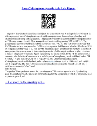 Para-Chlorophenoxyacetic Acid Lab Report
The goal of this was to successfully accomplish the synthesis of para–Chlorophenoxyacetic acid. In
this experiment, para–Chlorophenoxyacetic acid was synthesized from 4–chlorophenolate and
chloroacetic acid using an SN2 reaction. The product obtained was determined to be the para isomer
of Chlorophenoxyacetic acid. This was confirmed by the melting point of 157.3–157.9 ◦C. The
percent yield determined at the end of the experiment was 37.83 %. The TLC analysis showed that
P–Chlorophenol was less polar than P–Chlorophenoxyacetic Acid because it had an Rf value of 0.38
in comparison to the value of 0.33 on a 50:50 hexane and ethyl acetate solvent mixture. In the NMR
comparison, it was shown that both the starting material of chloroacetic acid and product contained
a peak of integration two around 4 ppm representing the acidic proton. In the FT–IR comparison, it
was determined that the Chloroacetic acid and the para–Chlorophenoxyacetic acid both had an OH
bond at 3416 cm–1 and 3429.72 cm–1 respectively. The Chloroacetic acid and para–
Chlorophenoxyacetic acid also both had a carbon–oxygen double bond at 1648 cm–1 and 1654.81
cm–1 respectively. The para–Chlorophenoxyacetic acid also contained a peak at 1236.18 cm–1
which represents the C–O–C bond.
Introduction
The goal of this experiment was to the ¬para isomer of Chlorophenoxyacetic acid. Synthesizing
para–Chlorophenoxyacetic acid is an important aspect in the agricultural world. It is commonly used
to promote growth and
... Get more on HelpWriting.net ...
 