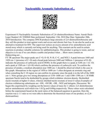 Nucleophilic Aromatic Substitution of...
Experiment #1 Nucleophilic Aromatic Substitution of 2,4–dinitrochlorobenze Name: Anouk Deck–
Leger Student I.D: 9380868 Date performed: September 13th, 2010 Due Date: September 20th,
2010 Introduction: The company DNCB produces large amounts of 2,4–dinitrochlorobenzene and
they sell this product to treat against warts and severe and chronic hair loss. It can also be used as an
alternative treatment for HIV. The supervisor notices an excess amount of m–aminobenzoic acid
stored away which is currently not being used for anything. This reactant can be used in certain
reactions to produce valuable solutions for ophthalmologists. This product is going to waste, and our
objective is to see if we can obtain a usable end product when ... Show more content on
Helpwriting.net ...
FT–IR spectrum The major peaks are C=O, O–H, N–H, C=C, and NO2.1 A peak between 1660 and
1820 cm–1 (presence of C–O) and a broad peak between 2400 and 3400cm–1 (presence of O–H)
indicates the presence of carboxylic acid (COOH). In this graph there is a peak at 3248 cm–1 (C–O)
and a peak at 1589 cm–1 (O–H) which confirms the presence of carboxylic acid. To confirm the
presence of amides, a medium absorption near 3400 cm–1 should be observed which is the case in
this graph. Absorptions in the region of 1450 to 1600 cm–1 often designate an aromatic ring and
when consulting the C–H region we can confirm its aromatic since the peak is to the left of the 3000
cm–1. Nitro groups give two strong absorptions at 1530–1600 cm–1 and 1300–1390 cm–1. H NMR
spectrum Nuclei tend to be deshielded by groups which withdraw electron density. Deshielded
nuclei resonate at higher δ values, whereas shielded nuclei resonate at lower δ values.Examples of
electron withdrawing substituents are –OH, –OCOR, –OR, –NO2 and halogens. Discussion: We
began this experiment by weighing out the known values of mass for 1–chloro–2,4–dinitrobenzene
and m–aminobenzoic acid which was 1.012g and 0.686g respectively. These values were calculated
before the experiement based on the mole ratios of the balanced equation in question. Here the
reaction was a 1:1 ratio so we were able to determine the theoretical mass of our product, m–(2,4–
dinitroanilino)
... Get more on HelpWriting.net ...
 