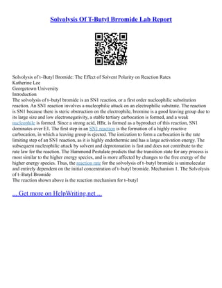 Solvolysis Of T-Butyl Brromide Lab Report
Solvolysis of t–Butyl Bromide: The Effect of Solvent Polarity on Reaction Rates
Katherine Lee
Georgetown University
Introduction
The solvolysis of t–butyl bromide is an SN1 reaction, or a first order nucleophilic substitution
reaction. An SN1 reaction involves a nucleophilic attack on an electrophilic substrate. The reaction
is SN1 because there is steric obstruction on the electrophile, bromine is a good leaving group due to
its large size and low electronegativity, a stable tertiary carbocation is formed, and a weak
nucleophile is formed. Since a strong acid, HBr, is formed as a byproduct of this reaction, SN1
dominates over E1. The first step in an SN1 reaction is the formation of a highly reactive
carbocation, in which a leaving group is ejected. The ionization to form a carbocation is the rate
limiting step of an SN1 reaction, as it is highly endothermic and has a large activation energy. The
subsequent nucleophilic attack by solvent and deprotonation is fast and does not contribute to the
rate law for the reaction. The Hammond Postulate predicts that the transition state for any process is
most similar to the higher energy species, and is more affected by changes to the free energy of the
higher energy species. Thus, the reaction rate for the solvolysis of t–butyl bromide is unimolecular
and entirely dependent on the initial concentration of t–butyl bromide. Mechanism 1. The Solvolysis
of t–Butyl Bromide
The reaction shown above is the reaction mechanism for t–butyl
... Get more on HelpWriting.net ...
 