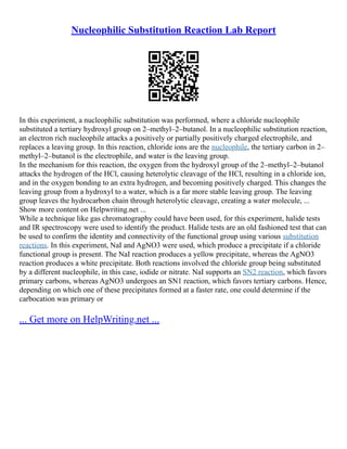 Nucleophilic Substitution Reaction Lab Report
In this experiment, a nucleophilic substitution was performed, where a chloride nucleophile
substituted a tertiary hydroxyl group on 2–methyl–2–butanol. In a nucleophilic substitution reaction,
an electron rich nucleophile attacks a positively or partially positively charged electrophile, and
replaces a leaving group. In this reaction, chloride ions are the nucleophile, the tertiary carbon in 2–
methyl–2–butanol is the electrophile, and water is the leaving group.
In the mechanism for this reaction, the oxygen from the hydroxyl group of the 2–methyl–2–butanol
attacks the hydrogen of the HCl, causing heterolytic cleavage of the HCl, resulting in a chloride ion,
and in the oxygen bonding to an extra hydrogen, and becoming positively charged. This changes the
leaving group from a hydroxyl to a water, which is a far more stable leaving group. The leaving
group leaves the hydrocarbon chain through heterolytic cleavage, creating a water molecule, ...
Show more content on Helpwriting.net ...
While a technique like gas chromatography could have been used, for this experiment, halide tests
and IR spectroscopy were used to identify the product. Halide tests are an old fashioned test that can
be used to confirm the identity and connectivity of the functional group using various substitution
reactions. In this experiment, NaI and AgNO3 were used, which produce a precipitate if a chloride
functional group is present. The NaI reaction produces a yellow precipitate, whereas the AgNO3
reaction produces a white precipitate. Both reactions involved the chloride group being substituted
by a different nucleophile, in this case, iodide or nitrate. NaI supports an SN2 reaction, which favors
primary carbons, whereas AgNO3 undergoes an SN1 reaction, which favors tertiary carbons. Hence,
depending on which one of these precipitates formed at a faster rate, one could determine if the
carbocation was primary or
... Get more on HelpWriting.net ...
 