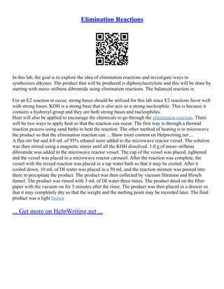 Elimination Reactions
In this lab, the goal is to explore the idea of elimination reactions and investigate ways to
synthesizes alkynes. The product that will be produced is diphenylacetylene and this will be done by
starting with meso–stilbene dibromide using elimination reactions. The balanced reaction is:
For an E2 reaction to occur, strong bases should be utilized for this lab since E2 reactions favor well
with strong bases. KOH is a strong base that is also acts as a strong nucleophile. This is because it
contains a hydroxyl group and they are both strong bases and nucleophiles.
Heat will also be applied to encourage the chemicals to go through the elimination reaction. There
will be two ways to apply heat so that the reaction can occur. The first way is through a thermal
reaction process using sand baths to heat the reaction. The other method of heating is to microwave
the product so that the elimination reaction can ... Show more content on Helpwriting.net ...
A flea stir bar and 4.0 mL of 95% ethanol were added to the microwave reactor vessel. The solution
was then stirred using a magnetic stirrer until all the KOH dissolved. 1.0 g of meso–stilbene
dibromide was added in the microwave reactor vessel. The cap of the vessel was placed, tightened
and the vessel was placed in a microwave reactor carousel. After the reaction was complete, the
vessel with the mixed reaction was placed in a tap water bath so that it may be cooled. After it
cooled down, 10 mL of DI water was placed in a 50 mL and the reaction mixture was poured into
there to precipitate the product. The product was then collected by vacuum filtration and Hirsch
funnel. The product was rinsed with 3 mL of DI water three times. The product dried on the filter
paper with the vacuum on for 5 minutes after the rinse. The product was then placed in a drawer so
that it may completely dry so that the weight and the melting point may be recorded later. The final
product was a light brown
... Get more on HelpWriting.net ...
 