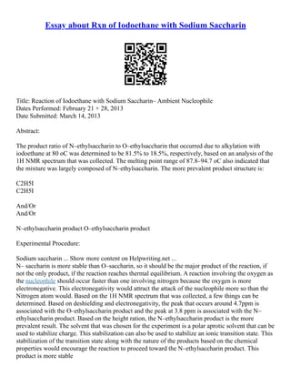 Essay about Rxn of Iodoethane with Sodium Saccharin
Title: Reaction of Iodoethane with Sodium Saccharin– Ambient Nucleophile
Dates Performed: February 21 + 28, 2013
Date Submitted: March 14, 2013
Abstract:
The product ratio of N–ethylsaccharin to O–ethylsaccharin that occurred due to alkylation with
iodoethane at 80 oC was determined to be 81.5% to 18.5%, respectively, based on an analysis of the
1H NMR spectrum that was collected. The melting point range of 87.8–94.7 oC also indicated that
the mixture was largely composed of N–ethylsaccharin. The more prevalent product structure is:
C2H5I
C2H5I
And/Or
And/Or
N–ethylsaccharin product O–ethylsaccharin product
Experimental Procedure:
Sodium saccharin ... Show more content on Helpwriting.net ...
N– saccharin is more stable than O–saccharin, so it should be the major product of the reaction, if
not the only product, if the reaction reaches thermal equilibrium. A reaction involving the oxygen as
the nucleophile should occur faster than one involving nitrogen because the oxygen is more
electronegative. This electronegativity would attract the attack of the nucleophile more so than the
Nitrogen atom would. Based on the 1H NMR spectrum that was collected, a few things can be
determined. Based on deshielding and electronegativity, the peak that occurs around 4.7ppm is
associated with the O–ethylsaccharin product and the peak at 3.8 ppm is associated with the N–
ethylsaccharin product. Based on the height ration, the N–ethylsaccharin product is the more
prevalent result. The solvent that was chosen for the experiment is a polar aprotic solvent that can be
used to stabilize charge. This stabilization can also be used to stabilize an ionic transition state. This
stabilization of the transition state along with the nature of the products based on the chemical
properties would encourage the reaction to proceed toward the N–ethylsaccharin product. This
product is more stable
 