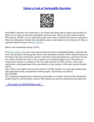 Taking a Look at Nucleophilic Reactions
Nucleophilic reactions occur when there is an electron pair donor and an electron pair acceptor (2).
There are two types of ways that nucleophilic reactions occur. There is the SN1 reaction and the
SN2 reaction. An SN1 is a two–step reaction that occurs when a molecule first forms a carbocation.
Once the carbocation is formed, the nucleophile comes in and attaches to the molecule (2). Below is
a general reaction scheme of an SN1 reaction:
Below is the mechanistic scheme of SN1:
In an SN2 reaction, it is a one–step reaction and occurs when a nucleophile attacks a molecule and
forces the leaving of a leaving group. Below is the mechanistic scheme of SN2: Reaction kinetics is
the study of the rates of chemical reactions. From these chemical mechanisms, one derives the rate
laws which will show how fast or slow a reaction is occuring and figure out if a first order or a
second order reaction is occuring (1). The first order reaction is an SN1 reaction. A first order
reaction has a rate proportional to the concentration of one reaction. A first order reaction formula
will be :
Rate =k[A] or rate=k[B] A second order reaction is an SN2 reaction. A second order reaction has a
rate proportional to the concentration of both reactants. The formula is as follows:
Rate=k[A][B]
SN1 reactions proceed through a carbocation, the product is a racemic mixture of the substitution
product which is a 50/50 racemic mixture. SN2 reactions do not form carbocation, but require the
... Get more on HelpWriting.net ...
 
