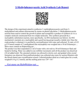 2-Methylphenoxyacetic Acid Synthesis Lab Report
The design of this experiment aimed to synthesize 2–methylphenoxyacetic acid from 2–
methylphenol and sodium chloroacetate by means on phenol alkylation. 2–Methylphenoxyacetic
acid has been used to control the growth in plants and exemplifies a product of synthesis as it is a
complex molecule constructed from two simple molecules. This synthesis proceeds by a
nucleophilic substitution reaction, more specifically, via SN2 mechanism (see below). An SN2
mechanism's reactants are a nucleophile and a good leaving group (usually a halide ion). Once the
crude product is obtained, it is purified by recrystallization with water and collected. To start, a 0.32
g (2.9 mmol) sample of 2–methyphenol (the nucleophile) was weighed into a 10 ml Erlenmeyer ...
Show more content on Helpwriting.net ...
The product was then suspended in 2 ml of water with a stir rod in a 50 ml Erlenmeyer flask and
heated to boiling. Water was added in one milliliter increments until all the product was dissolved
(18 ml added total). The saturated solution was allowed to slowly cool, and gradual white crystal
formation was observed. Recrystallized product was collected once more by suction filtration with
the Hirsch funnel once crystallization ceased. Collected product dried on a watch glass for a week,
weighed 0.14 g (1.2 mmol), and the melting point was 139°–141°
... Get more on HelpWriting.net ...
 