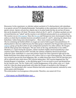 Essay on Reaction Iodoethane with Saccharin, an Ambident...
Discussion: In this experiment, we alkylate sodium saccharin to N–ethylsaccharin with iodoethane
in an aprotic solvent N,N dimethylformamide. Nucleophiles in this experiment will react better in an
aprotic solvent. Aprotic solvents have dipoles due to its polar bonds but they do not have H atoms
that can be donated into a H–bond. The anions which are the O– and N– of sodium saccharin are not
solvated therefore are "naked" and the reaction is not inhibited and preceded in an accelerated rate.
The reaction was an SN2 reaction. Since the Oxygen and Nitrogen are more electronegative than the
carbon on which they're attached electrons are pulled towards O– and N– attracting the ethane from
Iodoethane. Iodine being more electronegative ... Show more content on Helpwriting.net ...
The two remaining sp2 hybrid orbitals on oxygen are used to hold oxygen's lone pairs(bruice). O–
ethylsaccharin is then less stable because the Ethyl group is attached to the Oxygen that used to be a
carbonyl group, giving the Carbon an sp3 configuration (joined to two other carbons, the Oxygen
with the Ethyl group and a Hydrogen). This put strain on the ring, and therefore is less stable."
(Richard y.a.). Upon mixing the reactants, sodium saccharin slightly dissolved producing a clear
colorless liquid. When placed at 80°C hot bath, the solution completely dissolved and turned
yellowish–green. Iodoethane is a clear and colorless liquid, but when exposed to light and air the
Iodide dissociates from ethane and gives off a yellow color as a sign of decomposition. The solution
was covered to prevent this from happening. But, as iodide dissociates from CH3CH2 that then gave
off its yellowish color which shows SN2 reaction taking place. SN2 reaction happened fast The
limiting Reagent is Iodoethane , as the alkylating agent; it was not used in excess and dictated how
far the reaction went. The Na+ binds with I–(noted disappearance of the yellow color, as I– binds
with Na+) then the ethane group bonds with either the Oxygen of saccharin or the Nitrogen of
saccharin. The final product after vacuum filtration had some unreacted material, indicated by some
yellow green solid formation.
The actual product was homogenous white powder. Therefore, one cannot tell if two
... Get more on HelpWriting.net ...
 