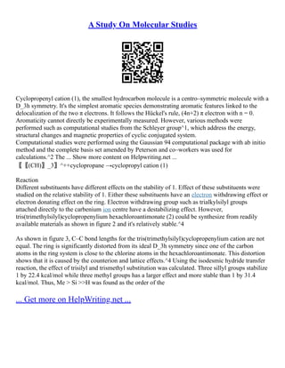 A Study On Molecular Studies
Cyclopropenyl cation (1), the smallest hydrocarbon molecule is a centro–symmetric molecule with a
D_3h symmetry. It's the simplest aromatic species demonstrating aromatic features linked to the
delocalization of the two π electrons. It follows the Hückel's rule, (4n+2) π electron with n = 0.
Aromaticity cannot directly be experimentally measured. However, various methods were
performed such as computational studies from the Schleyer group^1, which address the energy,
structural changes and magnetic properties of cyclic conjugated system.
Computational studies were performed using the Gaussian 94 computational package with ab initio
method and the complete basis set amended by Peterson and co–workers was used for
calculations.^2 The ... Show more content on Helpwriting.net ...
〖〖(CH)〗_3〗^++cyclopropane →cyclopropyl cation (1)
Reaction
Different substituents have different effects on the stability of 1. Effect of these substituents were
studied on the relative stability of 1. Either these substituents have an electron withdrawing effect or
electron donating effect on the ring. Electron withdrawing group such as trialkylsilyl groups
attached directly to the carbenium ion centre have a destabilizing effect. However,
tris(trimethylsilyl)cyclopropenylium hexachloroantimonate (2) could be synthesize from readily
available materials as shown in figure 2 and it's relatively stable.^4
As shown in figure 3, C–C bond lengths for the tris(trimethylsilyl)cyclopropenylium cation are not
equal. The ring is significantly distorted from its ideal D_3h symmetry since one of the carbon
atoms in the ring system is close to the chlorine atoms in the hexachloroantimonate. This distortion
shows that it is caused by the counterion and lattice effects.^4 Using the isodesmic hydride transfer
reaction, the effect of trisilyl and trismethyl substitution was calculated. Three sillyl groups stabilize
1 by 22.4 kcal/mol while three methyl groups has a larger effect and more stable than 1 by 31.4
kcal/mol. Thus, Me > Si >>H was found as the order of the
... Get more on HelpWriting.net ...
 