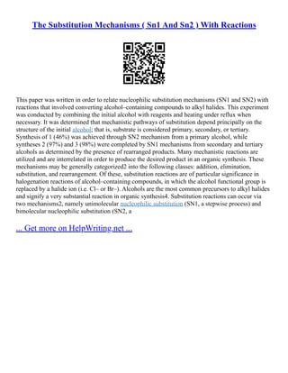 The Substitution Mechanisms ( Sn1 And Sn2 ) With Reactions
This paper was written in order to relate nucleophilic substitution mechanisms (SN1 and SN2) with
reactions that involved converting alcohol–containing compounds to alkyl halides. This experiment
was conducted by combining the initial alcohol with reagents and heating under reflux when
necessary. It was determined that mechanistic pathways of substitution depend principally on the
structure of the initial alcohol; that is, substrate is considered primary, secondary, or tertiary.
Synthesis of 1 (46%) was achieved through SN2 mechanism from a primary alcohol, while
syntheses 2 (97%) and 3 (98%) were completed by SN1 mechanisms from secondary and tertiary
alcohols as determined by the presence of rearranged products. Many mechanistic reactions are
utilized and are interrelated in order to produce the desired product in an organic synthesis. These
mechanisms may be generally categorized2 into the following classes: addition, elimination,
substitution, and rearrangement. Of these, substitution reactions are of particular significance in
halogenation reactions of alcohol–containing compounds, in which the alcohol functional group is
replaced by a halide ion (i.e. Cl– or Br–). Alcohols are the most common precursors to alkyl halides
and signify a very substantial reaction in organic synthesis4. Substitution reactions can occur via
two mechanisms2, namely unimolecular nucleophilic substitution (SN1, a stepwise process) and
bimolecular nucleophilic substitution (SN2, a
... Get more on HelpWriting.net ...
 