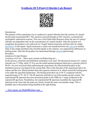 Synthesis Of T-Pentyl Chloride Lab Report
Introduction:
The purpose of this experiment was to synthesize t–pentyl chloride from the reaction of t–pentyl
alcohol and concentrated HCl. This reaction occurred through an SN1 reaction, a unimolecular
nucleophilic substitution reaction. This was a First Order Rate Reaction where the rate of t–pentyl
chloride was dependent only on the concentration of t–pentyl alcohol. After the reaction was
completed, the products were achieved via 3 liquid–liquid extractions and then after by simple
distillation. In the liquid– liquid extractions a solute was transferred from one solvent to another.
Then in the simple distillation the miscible liquids or the solution, was separated by differences in
boiling points. After this the product was determined through infrared spectroscopy.
Procedure:
Isolation of Crude Product
A mixture of 22 ml ... Show more content on Helpwriting.net ...
In the process, extraction and distillation techniques were used. The theoretical amount of t– pentyl
chloride was 17.358g, while 15.78 g was the actual amount produced which gave a percent yield of
90.9%. An error occurred while performing the experiment, the filtered dried product in the
distillation process was placed in the wrong flask. Due to this that part of the experiment had to be
redone and the new filtered product had some aqueous solution in it, which caused the boiling point
to be under the specified temperature. The boiling point then was at 50 ℃ compared with the
expected range of 79– 84 ℃. The IR spectrum used above was from another group's results. The
experimental IR spectrum has more prominent peaks in the 3000 cm–1 range compared to the
expected IR spectrum. Nonetheless, the experimental IR spectrum resembles the expected IR
spectrum in the sense that the peaks are closely around the same wavenumber range. This is
probably due to the product being distilled at the right boiling
... Get more on HelpWriting.net ...
 