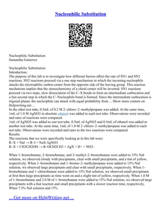 Nucleophilic Substitution
Nucleophilic Substitution
Samantha Gutierrez
Nucleophilic Substitution
Introduction:
The purpose of this lab is to investigate how different factors affect the rate of SN1 and SN2
reactions. SN2 reactions proceed via a one step mechanism in which the incoming nucleophile
attacks the electrophilic carbon center from the opposite side of the leaving group. This reaction
mechanism implies that the stereochemistry of a chiral center will be inverted. SN1 reactions
proceed via two steps, slow dissociation of the C–X bonds to form an intermediate carbocation and
a fast second step in which the C–Nucleophile bond is formed. Since the intermediate carbocation is
trigonal planar, the nucleophile can attack with equal probability from ... Show more content on
Helpwriting.net ...
In the other test tube, 0.5mL of 0.2 M 2–chloro–2–methylpropane was added. At the same time,
1mL of 1.0 M AgNO3 in absolute ethanol was added to each test tube. Observations were recorded
and rates of reactions were compared.
1mL of AgNO3 was added to one test tube. 0.5mL of AgNO3 and 0.5mL of ethanol was added to
another test tube. At the same time, 1mL of 1.0 M 2–chloro–2–methylpropane was added to each
test tube. Observations were recorded and rates to the two reactions were compared.
Results:
The reactions that we were specifically looking at in this lab were:
R–X + NaI → R–I + NaX AgNO3
R–X + CH3CH2OH → R–OCH2CH3 + AgX + H+ + NO3–
When 1–bromobutane, 2–bromobutane, and 2–methyl–2–bromobutane were added to 15% NaI
solution, we observed cloudy with precipitants, clear with small precipitants, and a tint of yellow,
respectively. When 1–bromobutane and 1–bromo–2–methylpropane were added to 15% NaI
solution, we observed large precipitants and clear with small precipitants, respectively. When 1–
bromobutane and 1–chlorobutane were added to 15% NaI solution, we observed small precipitants
at first then large precipitants as time went on and a slight tint of yellow, respectively. When 1.0 M
of 1–bromobutane and 2.0 M of 1–bromobutane were added to 15% NaI solution, we observed large
precipitants with a fast reaction and small precipitants with a slower reaction time, respectively.
When 7.5% NaI solution and 15%
... Get more on HelpWriting.net ...
 