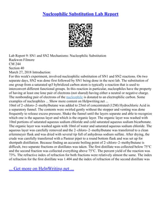 Nucleophilic Substitution Lab Report
Lab Report 9: SN1 and SN2 Mechanisms: Nucleophilic Substitution
Raekwon Filmore
CM 244
Section 40
March 27, 2018 Introduction:
For this week's experiment, involved nucleophilic substitution of SN1 and SN2 reactions. On two
separate days, SN2 was done first followed by SN1 being done in the next lab. The substitution of
one group from a saturated sp3 hybridized carbon atom is typically a reaction that is used to
interconvert different functional groups. In this reaction in particular, nucleophiles have the property
of having at least one lone pair of electrons (not shared) having either a neutral or negative charge.
The nonbonding pair of electrons of the nucleophile is donated to an electrophilic carbon. Some
examples of nucleophiles ... Show more content on Helpwriting.net ...
10ml of 2–chloro–2–methylbutane was added to 25ml of concentrated (12M) Hydrochloric Acid in
a separatory funnel. The contents were swirled gently without the stopper and venting was done
frequently to release excess pressure. Shake the funnel until the layers separate and able to recognize
which one is the aqueous layer and which is the organic layer. The organic layer was washed with
10ml portions of saturated aqueous sodium chloride and cold saturated aqueous sodium bicarbonate.
The organic layer was washed again with 10ml of water and saturated aqueous sodium chloride. The
aqueous layer was carefully removed and the 2–chloro–2–methylbutane was transferred to a clean
erlemmeyer flask and was dried with several tip full of anhydrous sodium sulfate. After drying, the
crude was carefully transferred with a Pasteur pipet to a round bottom flask and was set up for
shortpath distillation. Because finding an accurate boiling point of 2–chloro–2–methylbutane is
difficult, two separate fractions or distillates was taken. The first distillate was collected below 75°C
and the second fraction was collected everything above 75°C. The percent yield of the reaction was
73%. The refractive index of refraction for both fractions were relatively almost the same. The index
of refraction for the first distillate was 1.404 and the index of refraction of the second distillate was
... Get more on HelpWriting.net ...
 