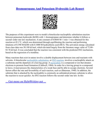 Bromopropane And Potassium Hydroxide Lab Report
The purposes of this experiment were to model a bimolecular nucleophilic substitution reaction
between potassium hydroxide (KOH) with 1–bromopropane and determine whether it follows a
second–order rate law mechanism. A rate constant of 0.0684 M–1 min–1 was obtained for this
reaction at 45.1°C, which was determined through equilibrating the reaction and performing
titrations of 0.390 M KOH with 0.1000 M hydrochloric acid (HCl). The activation energy calculated
from class data was 50.188 kJ/mol, which deviated largely from the literature range value of 72.80–
83.76 kJ/mol. It was concluded that the reaction was consistent with the predicted SN2 mechanism,
based on the regression of a trendline.
Many reactions that exist in nature involve a double displacement between ions and reactants with
solvents. A bimolecular nucleophilic substitution, or SN2 reaction, involves a nucleophilic attack on
a substrate and the departure of a leaving group. A nucleophile is a compound or ion that donates
electrons to promote bond formation (Caldwell, 1984). In order for a leaving group in a compound
to leave, it must possess the characteristics of a weak base and be able to occupy electrons. Several
factors affect the rate and favorability of such reaction, such as (Bateman, 1940). In addition, the
substrate that is attacked by the nucleophile is commonly an unhindered primary substrate to allow
the reaction to occur quicker. An SN2 reaction follows the second–order rate law. In this
... Get more on HelpWriting.net ...
 
