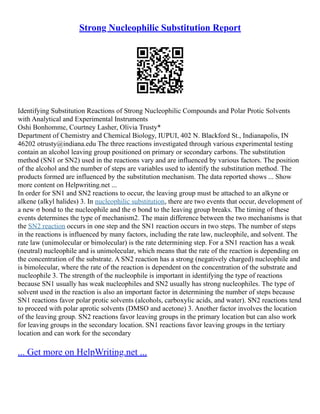 Strong Nucleophilic Substitution Report
Identifying Substitution Reactions of Strong Nucleophilic Compounds and Polar Protic Solvents
with Analytical and Experimental Instruments
Oshi Bonhomme, Courtney Lasher, Olivia Trusty*
Department of Chemistry and Chemical Biology, IUPUI, 402 N. Blackford St., Indianapolis, IN
46202 otrusty@indiana.edu The three reactions investigated through various experimental testing
contain an alcohol leaving group positioned on primary or secondary carbons. The substitution
method (SN1 or SN2) used in the reactions vary and are influenced by various factors. The position
of the alcohol and the number of steps are variables used to identify the substitution method. The
products formed are influenced by the substitution mechanism. The data reported shows ... Show
more content on Helpwriting.net ...
In order for SN1 and SN2 reactions to occur, the leaving group must be attached to an alkyne or
alkene (alkyl halides) 3. In nucleophilic substitution, there are two events that occur, development of
a new σ bond to the nucleophile and the σ bond to the leaving group breaks. The timing of these
events determines the type of mechanism2. The main difference between the two mechanisms is that
the SN2 reaction occurs in one step and the SN1 reaction occurs in two steps. The number of steps
in the reactions is influenced by many factors, including the rate law, nucleophile, and solvent. The
rate law (unimolecular or bimolecular) is the rate determining step. For a SN1 reaction has a weak
(neutral) nucleophile and is unimolecular, which means that the rate of the reaction is depending on
the concentration of the substrate. A SN2 reaction has a strong (negatively charged) nucleophile and
is bimolecular, where the rate of the reaction is dependent on the concentration of the substrate and
nucleophile 3. The strength of the nucleophile is important in identifying the type of reactions
because SN1 usually has weak nucleophiles and SN2 usually has strong nucleophiles. The type of
solvent used in the reaction is also an important factor in determining the number of steps because
SN1 reactions favor polar protic solvents (alcohols, carboxylic acids, and water). SN2 reactions tend
to proceed with polar aprotic solvents (DMSO and acetone) 3. Another factor involves the location
of the leaving group. SN2 reactions favor leaving groups in the primary location but can also work
for leaving groups in the secondary location. SN1 reactions favor leaving groups in the tertiary
location and can work for the secondary
... Get more on HelpWriting.net ...
 