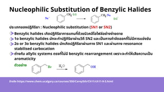 Benzylic halides เกิดปฏิกิริยาการแทนที่ด้วยนิวคลีโอไฟล์อย่างง่ายดาย
1o benzylic halides มักจะทำปฏิกิริยาผ่านวิถี SN2 และเป็นการกำจัดออกที่ไม่มีการแข่งขัน
2o or 3o benzylic halides มักเกิดปฏิกิริยาผ่านทาง SN1 เเละผ่านทาง resonance
stabilised carbocation
ต่างกับ allylic systems ตรงที่ไม่มี benzylic rearrangement เพราะจะทำให้เสียความเป็น
aromaticity
Nucleophilic Substitution of Benzylic Halides
ประเภทของปฏิกิริยา : Nucleophilic substitution (SN1 or SN2)
ตัวอย่าง
อ้างอิง https://www.chem.ucalgary.ca/courses/350/Carey5th/Ch11/ch11-9-3.html
 