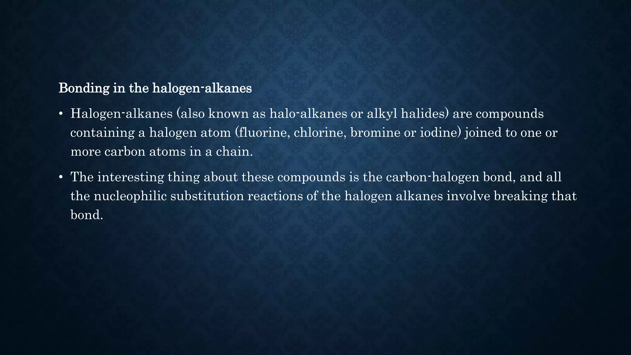 Bonding in the halogen-alkanes
• Halogen-alkanes (also known as halo-alkanes or alkyl halides) are compounds
containing a halogen atom (fluorine, chlorine, bromine or iodine) joined to one or
more carbon atoms in a chain.
• The interesting thing about these compounds is the carbon-halogen bond, and all
the nucleophilic substitution reactions of the halogen alkanes involve breaking that
bond.
 