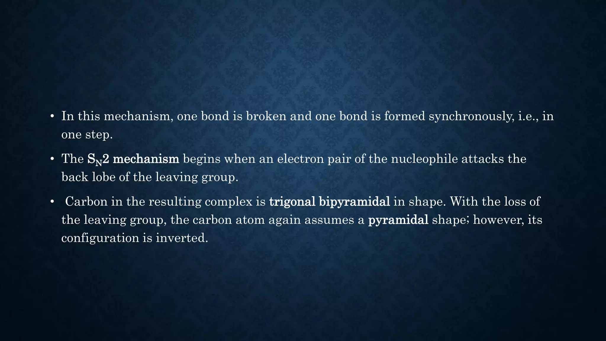 • In this mechanism, one bond is broken and one bond is formed synchronously, i.e., in
one step.
• The SN2 mechanism begins when an electron pair of the nucleophile attacks the
back lobe of the leaving group.
• Carbon in the resulting complex is trigonal bipyramidal in shape. With the loss of
the leaving group, the carbon atom again assumes a pyramidal shape; however, its
configuration is inverted.
 