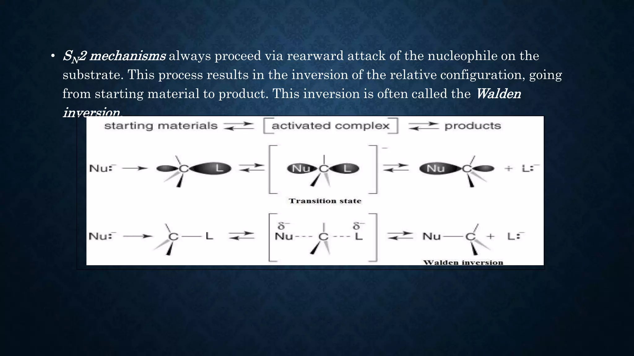 • SN2 mechanisms always proceed via rearward attack of the nucleophile on the
substrate. This process results in the inversion of the relative configuration, going
from starting material to product. This inversion is often called the Walden
inversion.
 