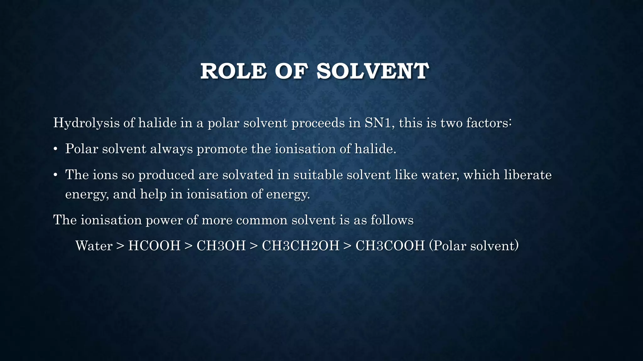 ROLE OF SOLVENT
Hydrolysis of halide in a polar solvent proceeds in SN1, this is two factors:
• Polar solvent always promote the ionisation of halide.
• The ions so produced are solvated in suitable solvent like water, which liberate
energy, and help in ionisation of energy.
The ionisation power of more common solvent is as follows
Water > HCOOH > CH3OH > CH3CH2OH > CH3COOH (Polar solvent)
 