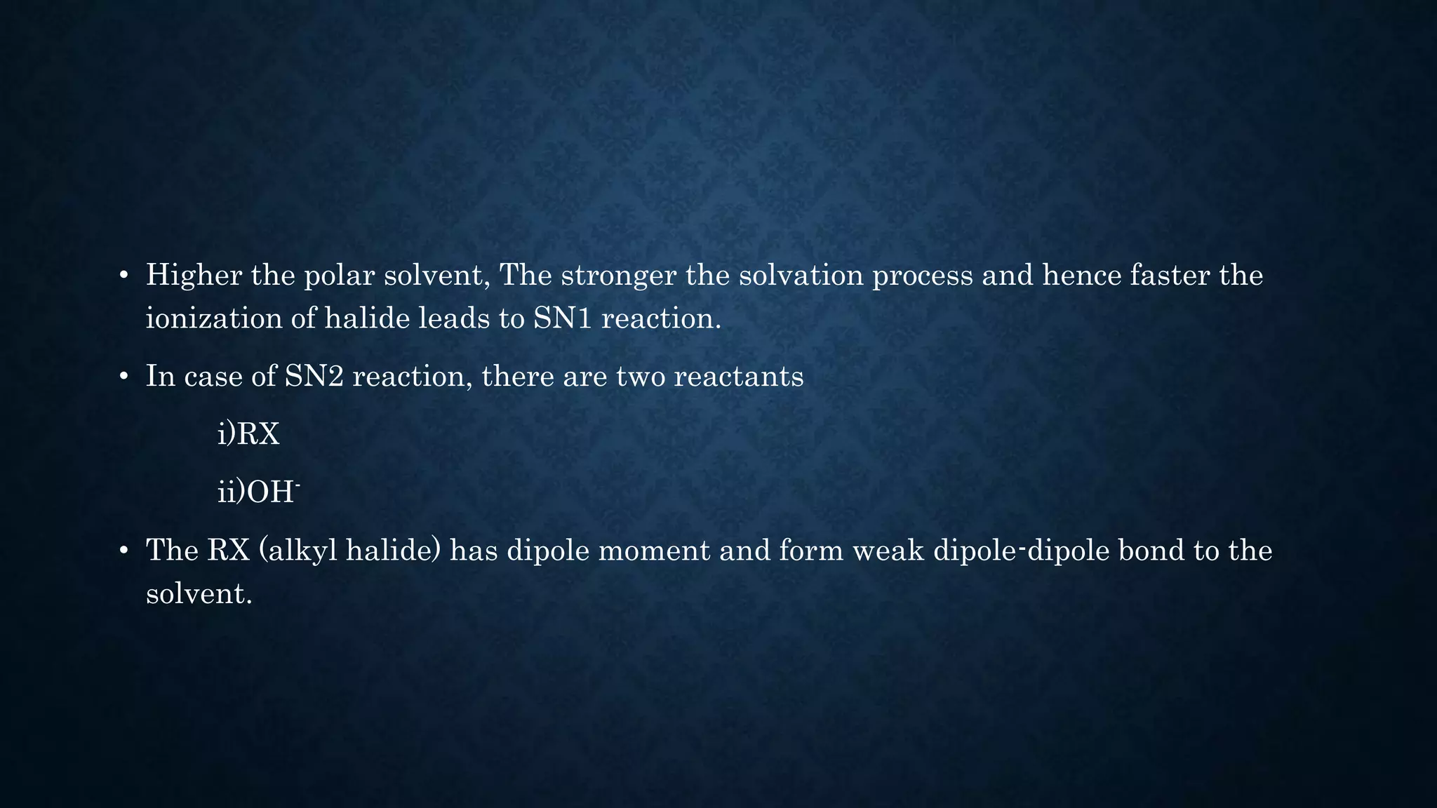 • Higher the polar solvent, The stronger the solvation process and hence faster the
ionization of halide leads to SN1 reaction.
• In case of SN2 reaction, there are two reactants
i)RX
ii)OH-
• The RX (alkyl halide) has dipole moment and form weak dipole-dipole bond to the
solvent.
 