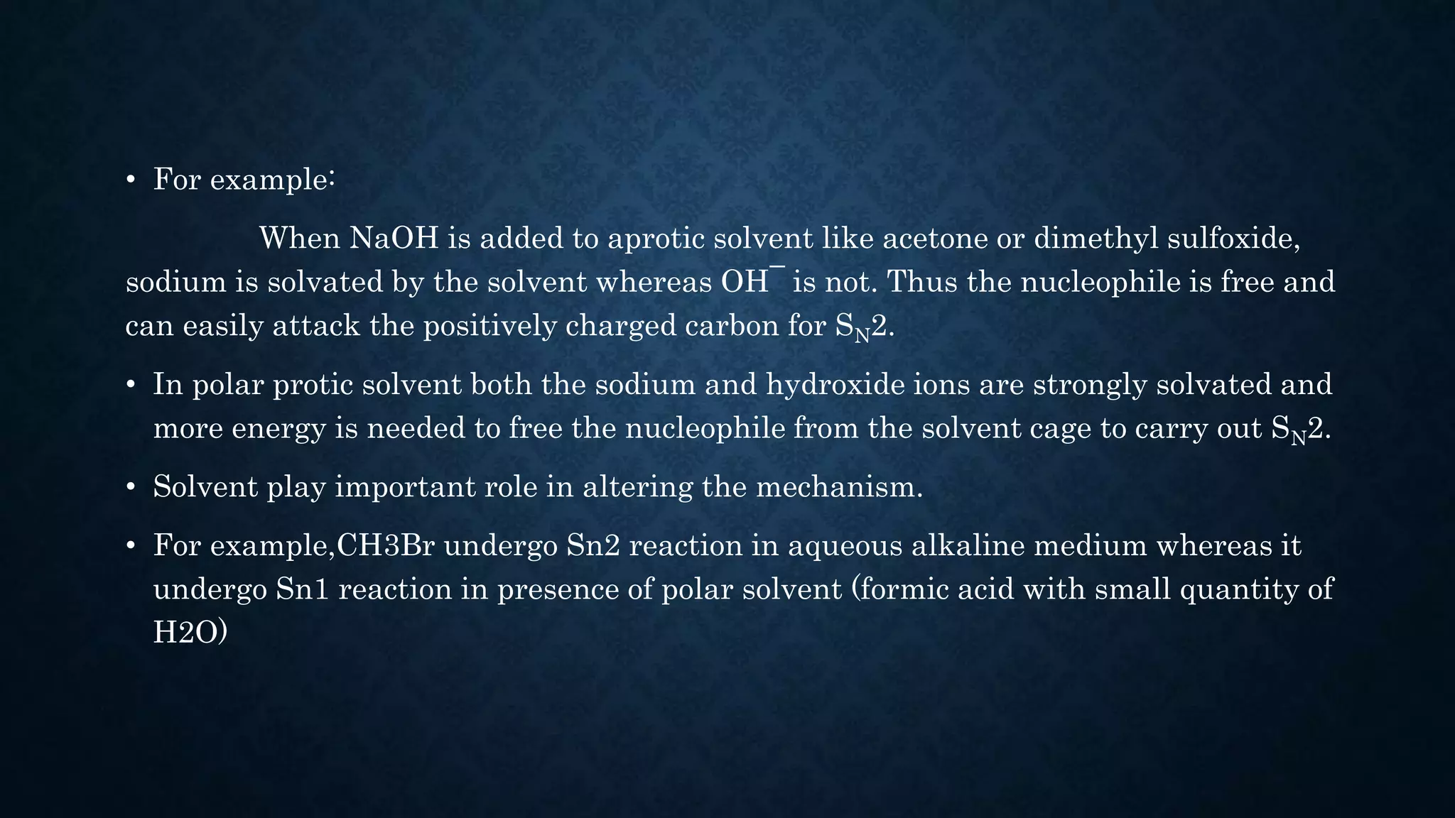 • For example:
When NaOH is added to aprotic solvent like acetone or dimethyl sulfoxide,
sodium is solvated by the solvent whereas OH¯ is not. Thus the nucleophile is free and
can easily attack the positively charged carbon for SN2.
• In polar protic solvent both the sodium and hydroxide ions are strongly solvated and
more energy is needed to free the nucleophile from the solvent cage to carry out SN2.
• Solvent play important role in altering the mechanism.
• For example,CH3Br undergo Sn2 reaction in aqueous alkaline medium whereas it
undergo Sn1 reaction in presence of polar solvent (formic acid with small quantity of
H2O)
 