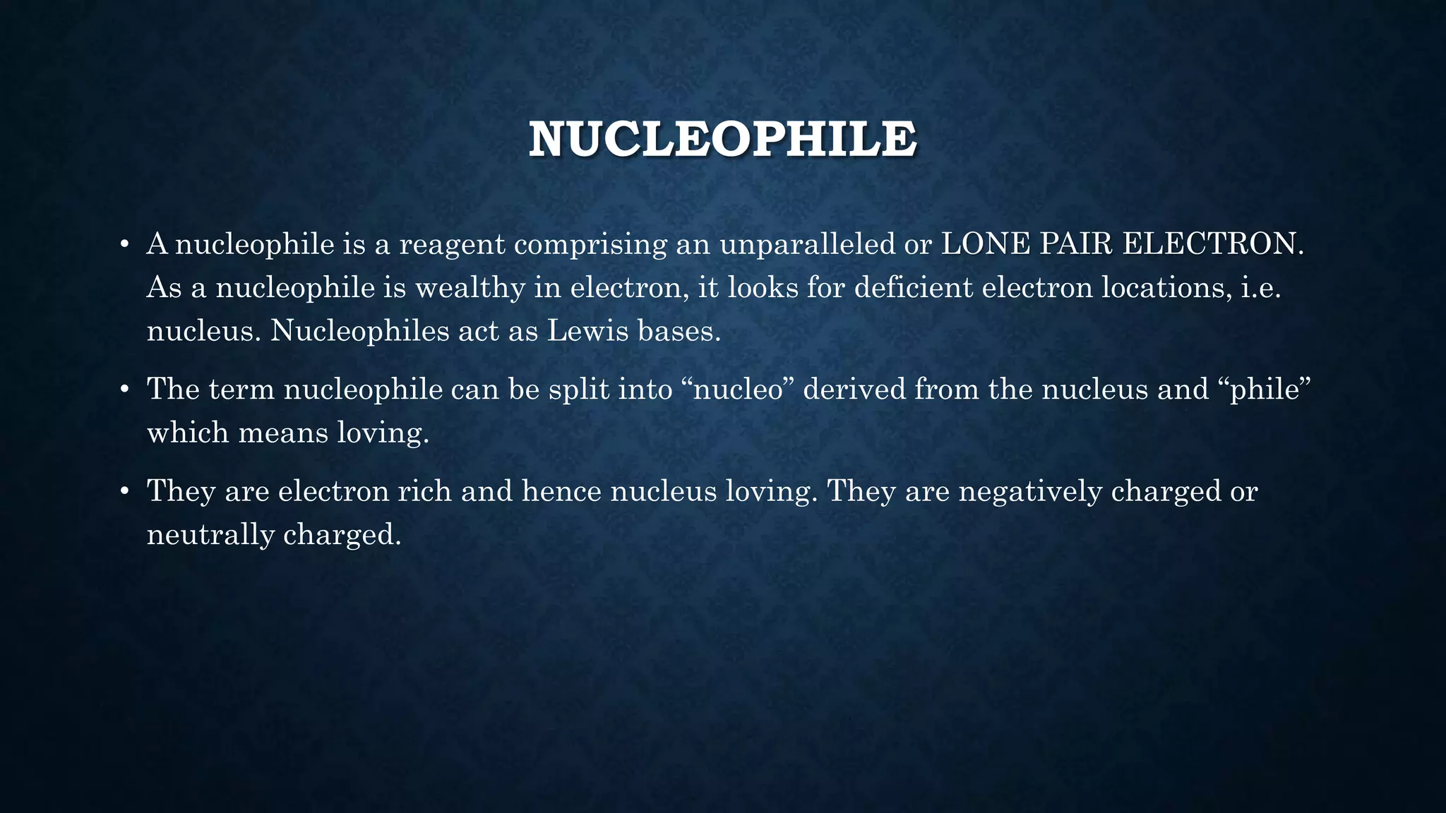 NUCLEOPHILE
• A nucleophile is a reagent comprising an unparalleled or LONE PAIR ELECTRON.
As a nucleophile is wealthy in electron, it looks for deficient electron locations, i.e.
nucleus. Nucleophiles act as Lewis bases.
• The term nucleophile can be split into “nucleo” derived from the nucleus and “phile”
which means loving.
• They are electron rich and hence nucleus loving. They are negatively charged or
neutrally charged.
 
