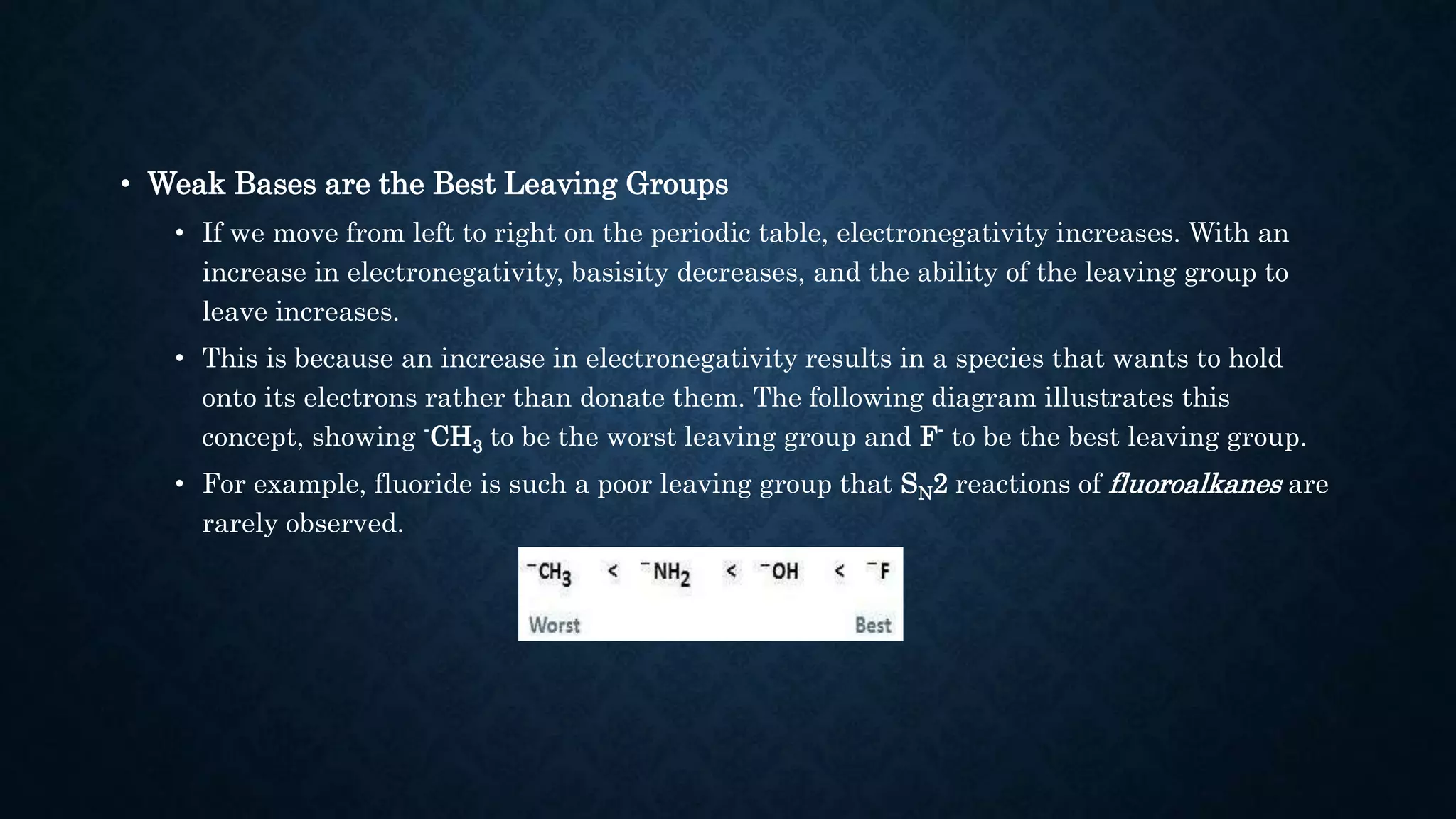 • Weak Bases are the Best Leaving Groups
• If we move from left to right on the periodic table, electronegativity increases. With an
increase in electronegativity, basisity decreases, and the ability of the leaving group to
leave increases.
• This is because an increase in electronegativity results in a species that wants to hold
onto its electrons rather than donate them. The following diagram illustrates this
concept, showing -CH3 to be the worst leaving group and F- to be the best leaving group.
• For example, fluoride is such a poor leaving group that SN2 reactions of fluoroalkanes are
rarely observed.
 
