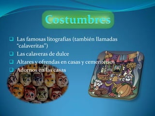  Las famosas litografías (también llamadas
  “calaveritas”)
 Las calaveras de dulce
 Altares y ofrendas en casas y cementerios
 Adornos en las casas
 
