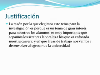 Justificación
 La razón por la que elegimos este tema para la
 investigación es porque es un tema de gran interés
 para nosotros los alumnos, es muy importante que
 sepamos los sectores laborales a los que va enfocada
 nuestra carrera, y en que áreas de trabajo nos vamos a
 desenvolver al egresar de la universidad
 